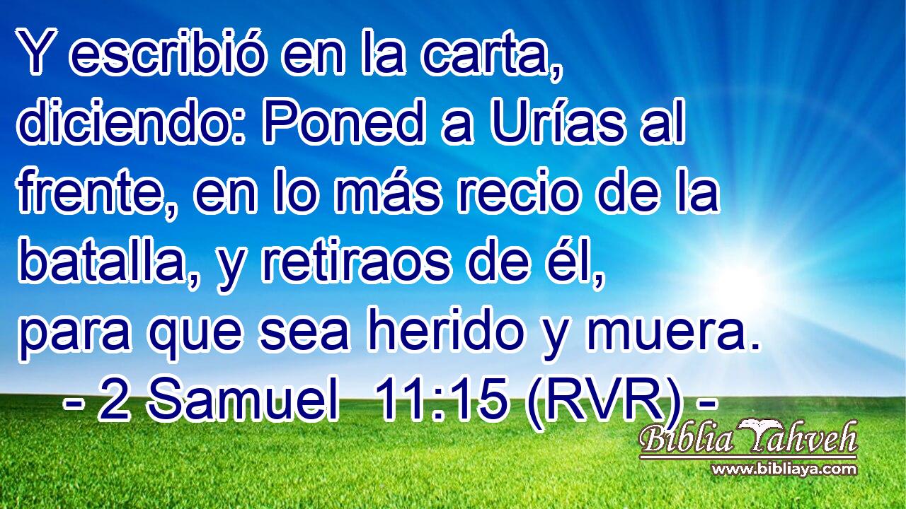 Y escribió en la carta, diciendo: Poned a Urías al frente, en lo más recio de la batalla, y retiraos de él, para que sea herido y muera.