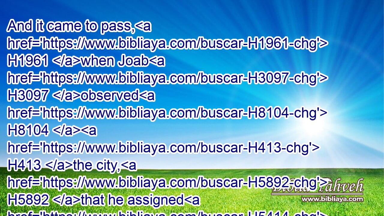 And it came to pass, H1961 when Joab H3097 observed H8104  H413 the city, H5892 that he assigned H5414 (H853) Uriah H223 unto H413 a place H4725 where H834  H8033 he knew H3045 that H3588 valiant H2428 men H376 were.