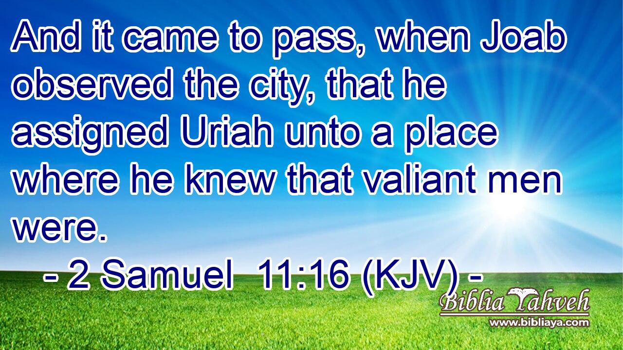 And it came to pass, when Joab observed the city, that he assigned Uriah unto a place where he knew that valiant men were.