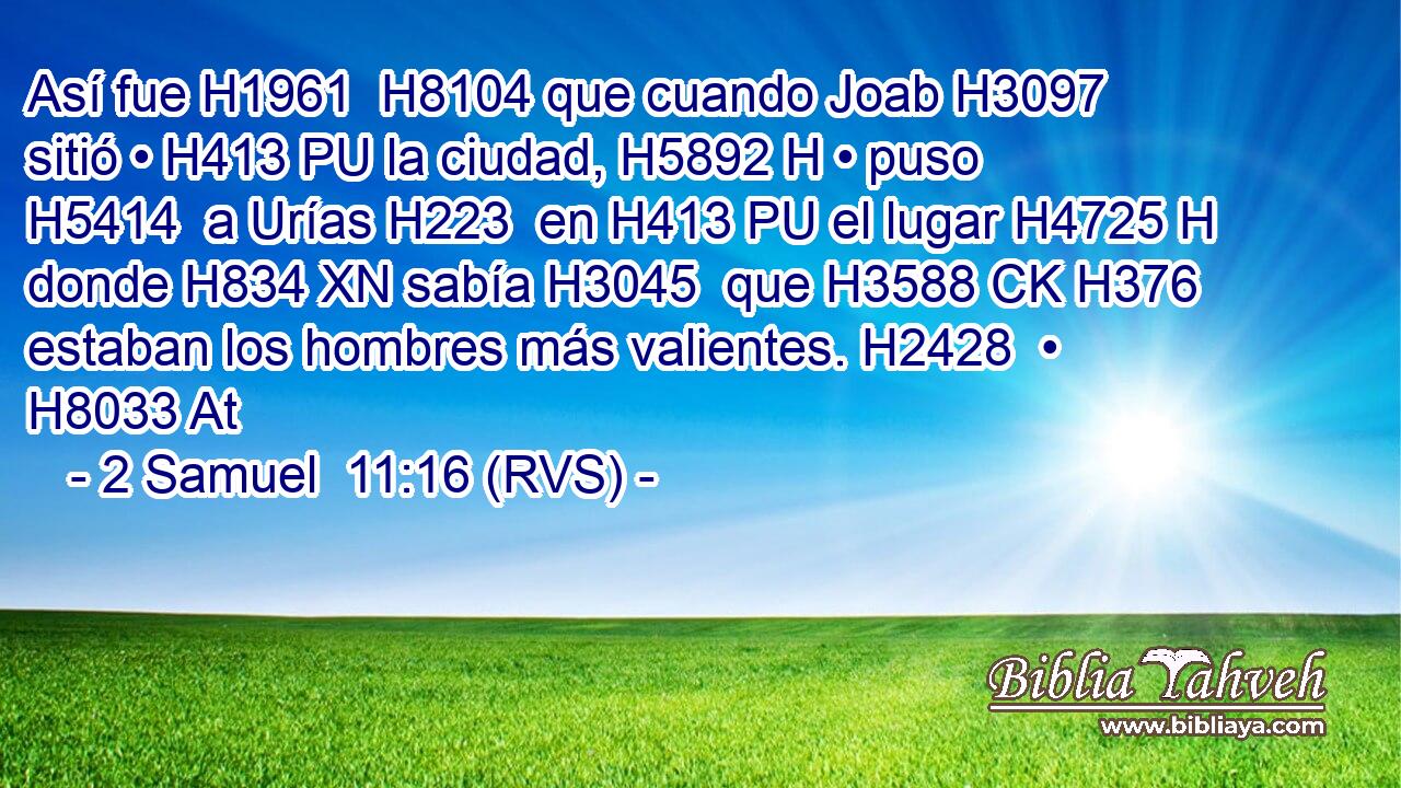 Así fue H1961  H8104 que cuando Joab H3097  sitió • H413 PU la ciudad, H5892 H • puso H5414  a Urías H223  en H413 PU el lugar H4725 H donde H834 XN sabía H3045  que H3588 CK H376 estaban los hombres más valientes. H2428  • H8033 At 