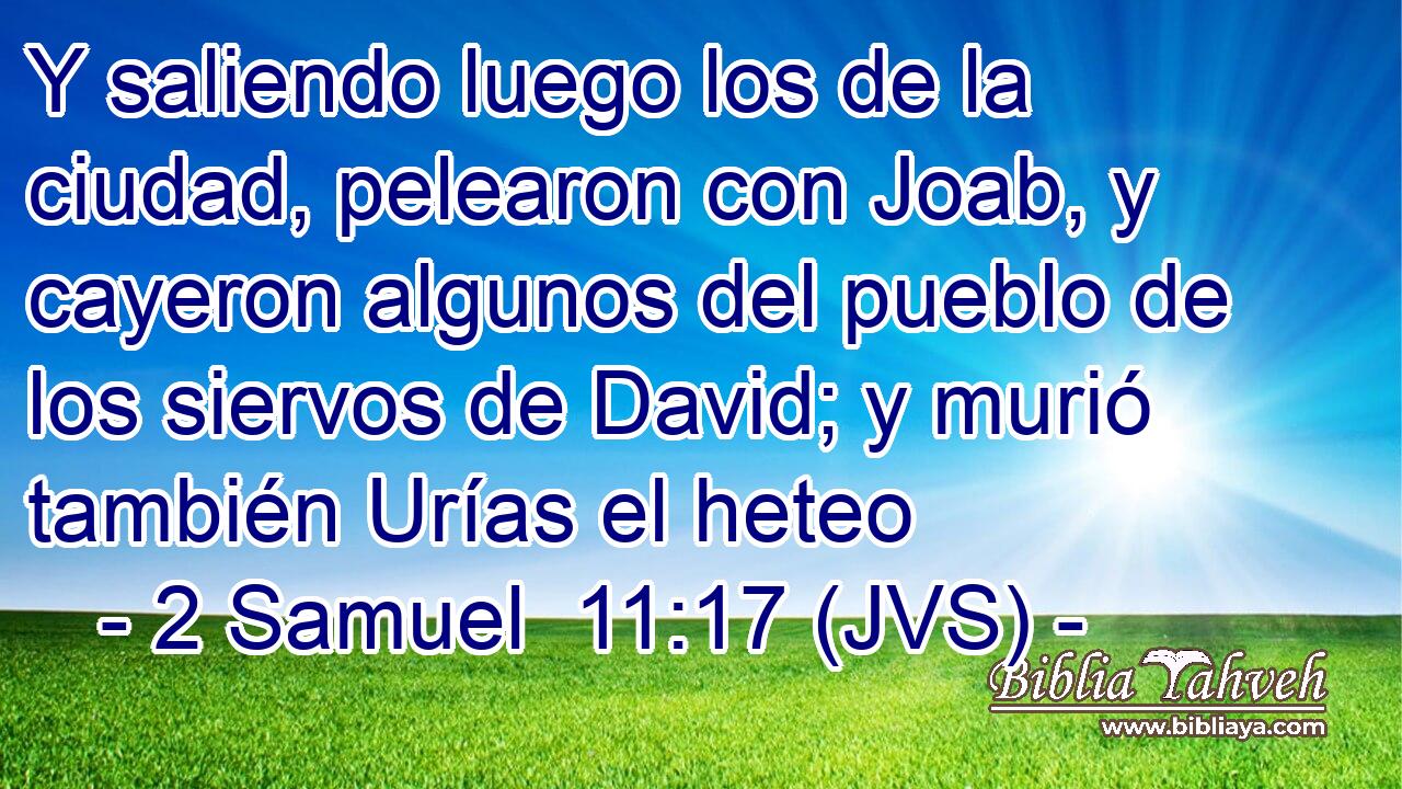 Y saliendo luego los de la ciudad, pelearon con Joab, y cayeron algunos del pueblo de los siervos de David; y murió también Urías el heteo