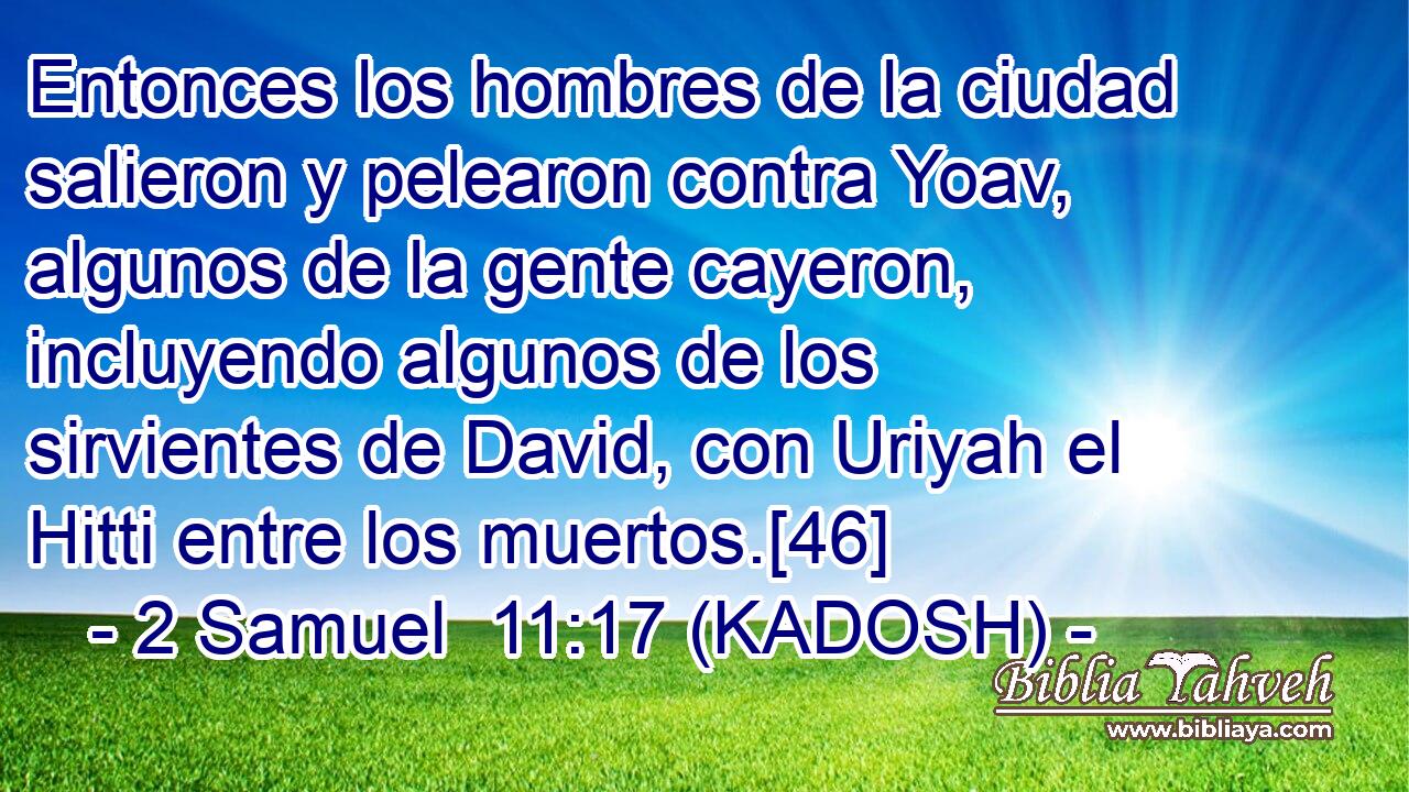  Entonces los hombres de la ciudad salieron y pelearon contra Yoav, algunos de la gente cayeron, incluyendo algunos de los sirvientes de David, con Uriyah el Hitti entre los muertos.[46] 