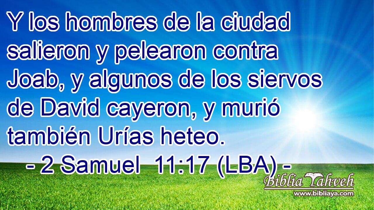 Y los hombres de la ciudad salieron y pelearon contra Joab, y algunos de los siervos de David cayeron, y murió también Urías heteo.