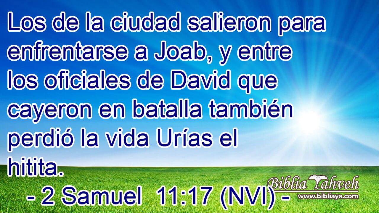  Los de la ciudad salieron para enfrentarse a Joab, y entre los oficiales de David que cayeron en batalla también perdió la vida Urías el hitita. 