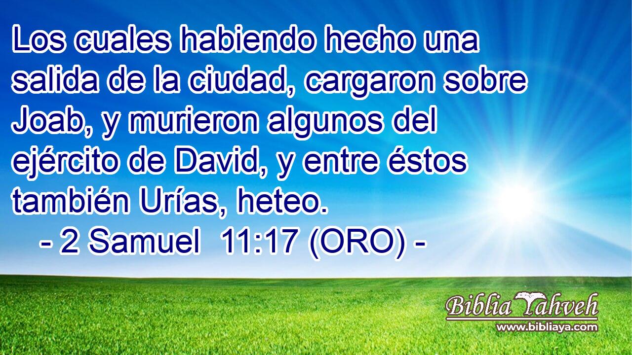  Los cuales habiendo hecho una salida de la ciudad, cargaron sobre Joab, y murieron algunos del ejército de David, y entre éstos también Urías, heteo. 