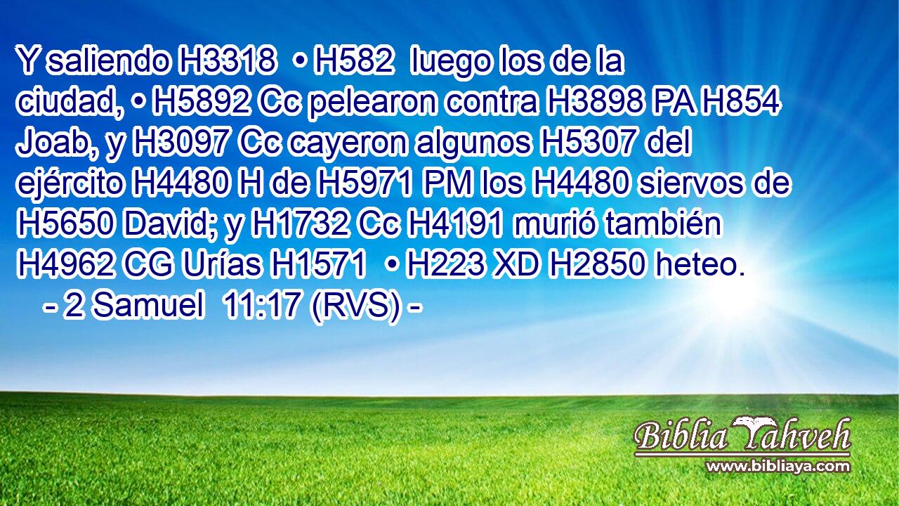 Y saliendo H3318  • H582  luego los de la ciudad, • H5892 Cc pelearon contra H3898 PA H854 Joab, y H3097 Cc cayeron algunos H5307 del ejército H4480 H de H5971 PM los H4480 siervos de H5650 David; y H1732 Cc H4191 murió también H4962 CG Urías H1571  • H223 XD H2850 heteo. 