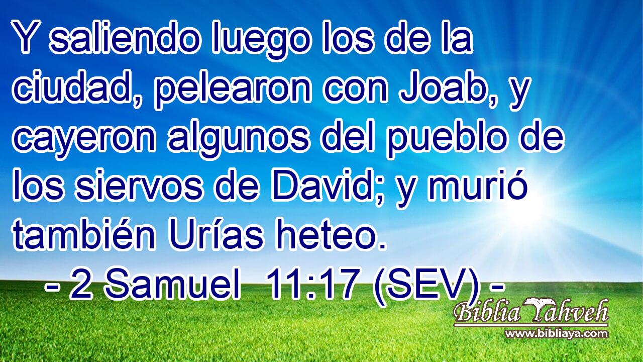 Y saliendo luego los de la ciudad, pelearon con Joab, y cayeron algunos del pueblo de los siervos de David; y murió también Urías heteo.