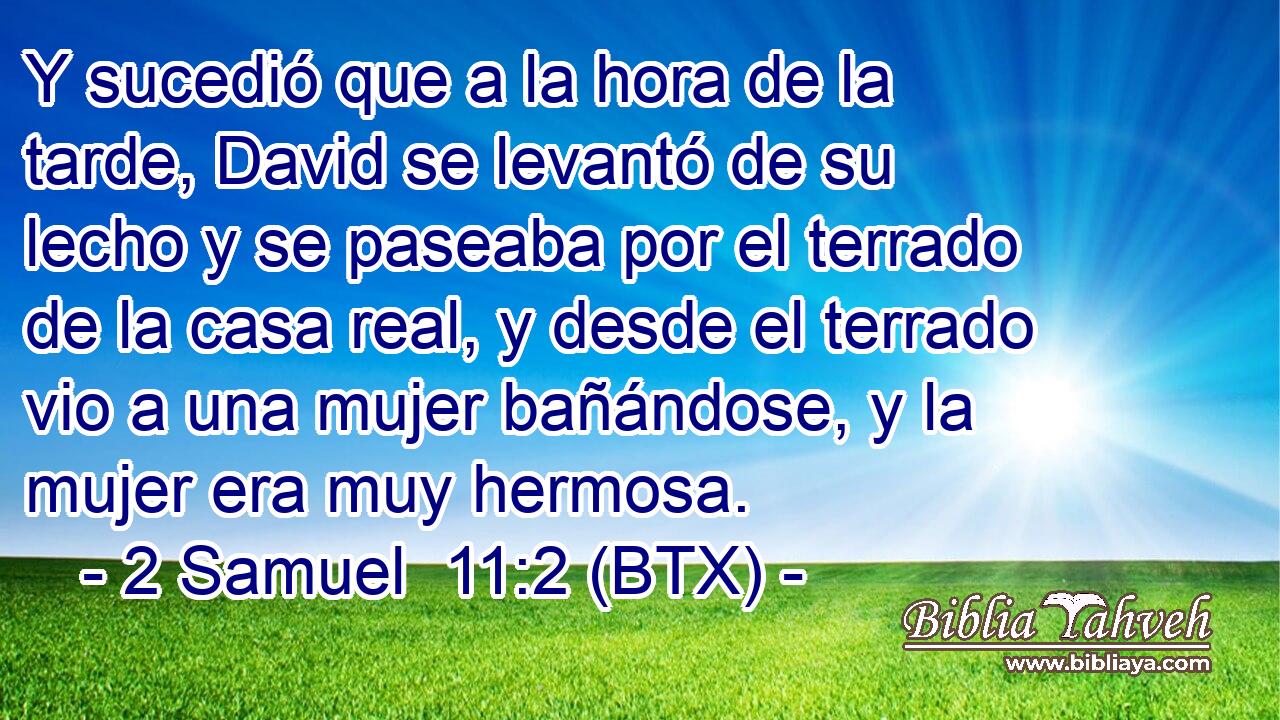 Y sucedió que a la hora de la tarde, David se levantó de su lecho y se paseaba por el terrado de la casa real, y desde el terrado vio a una mujer bañándose, y la mujer era muy hermosa.