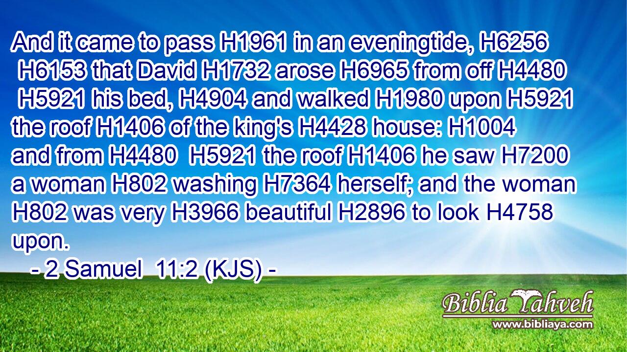 And it came to pass H1961 in an eveningtide, H6256  H6153 that David H1732 arose H6965 from off H4480  H5921 his bed, H4904 and walked H1980 upon H5921 the roof H1406 of the king's H4428 house: H1004 and from H4480  H5921 the roof H1406 he saw H7200 a woman H802 washing H7364 herself; and the woman H802 was very H3966 beautiful H2896 to look H4758 upon.