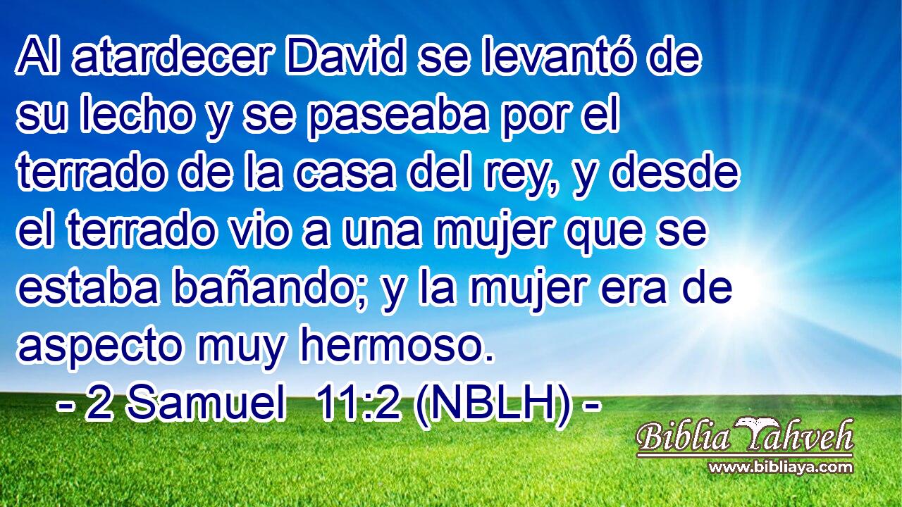  Al atardecer David se levantó de su lecho y se paseaba por el terrado de la casa del rey, y desde el terrado vio a una mujer que se estaba bañando; y la mujer era de aspecto muy hermoso. 
