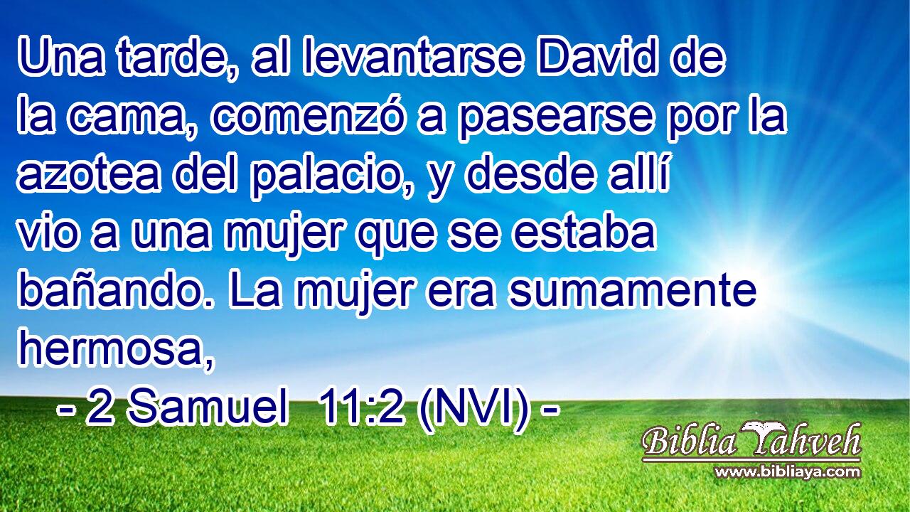  Una tarde, al levantarse David de la cama, comenzó a pasearse por la azotea del palacio, y desde allí vio a una mujer que se estaba bañando. La mujer era sumamente hermosa, 
