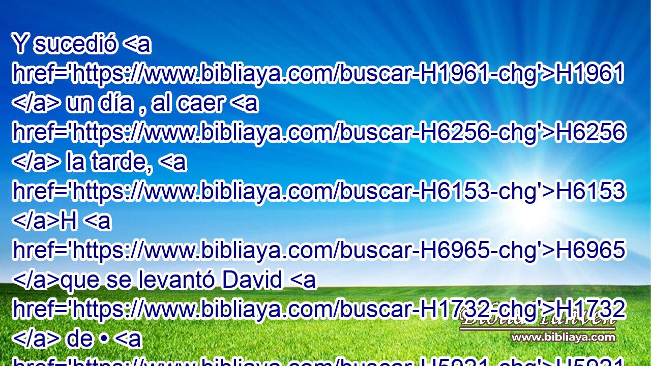 Y sucedió H1961  un día , al caer H6256  la tarde, H6153 H H6965 que se levantó David H1732  de • H5921 Pu su lecho H4904  y se paseaba H1980  sobre H5921 Pu el terrado H1406  de la casa H1004  • real; H4428 H y vio H7200  desde • H5921 Pu el terrado H1406 H a una mujer H802  H7364 que se estaba bañando, la cual era muy • • • H1961 PL • hermosa. 