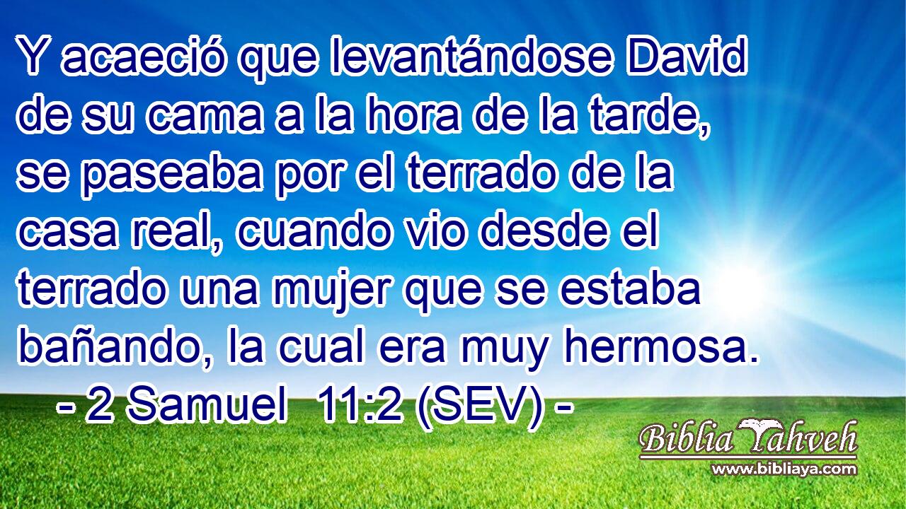 Y acaeció que levantándose David de su cama a la hora de la tarde, se paseaba por el terrado de la casa real, cuando vio desde el terrado una mujer que se estaba bañando, la cual era muy hermosa.