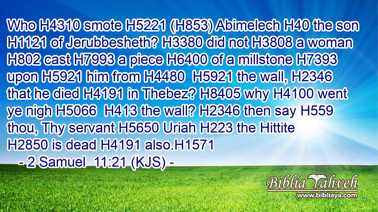 Who H4310 smote H5221 (H853) Abimelech H40 the son H1121 of Jerubbesheth? H3380 did not H3808 a woman H802 cast H7993 a piece H6400 of a millstone H7393 upon H5921 him from H4480  H5921 the wall, H2346 that he died H4191 in Thebez? H8405 why H4100 went ye nigh H5066  H413 the wall? H2346 then say H559 thou, Thy servant H5650 Uriah H223 the Hittite H2850 is dead H4191 also.H1571