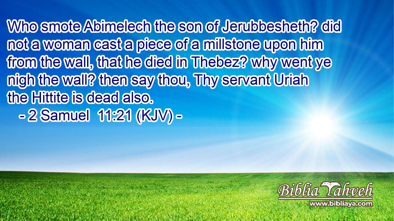 Who smote Abimelech the son of Jerubbesheth? did not a woman cast a piece of a millstone upon him from the wall, that he died in Thebez? why went ye nigh the wall? then say thou, Thy servant Uriah the Hittite is dead also.