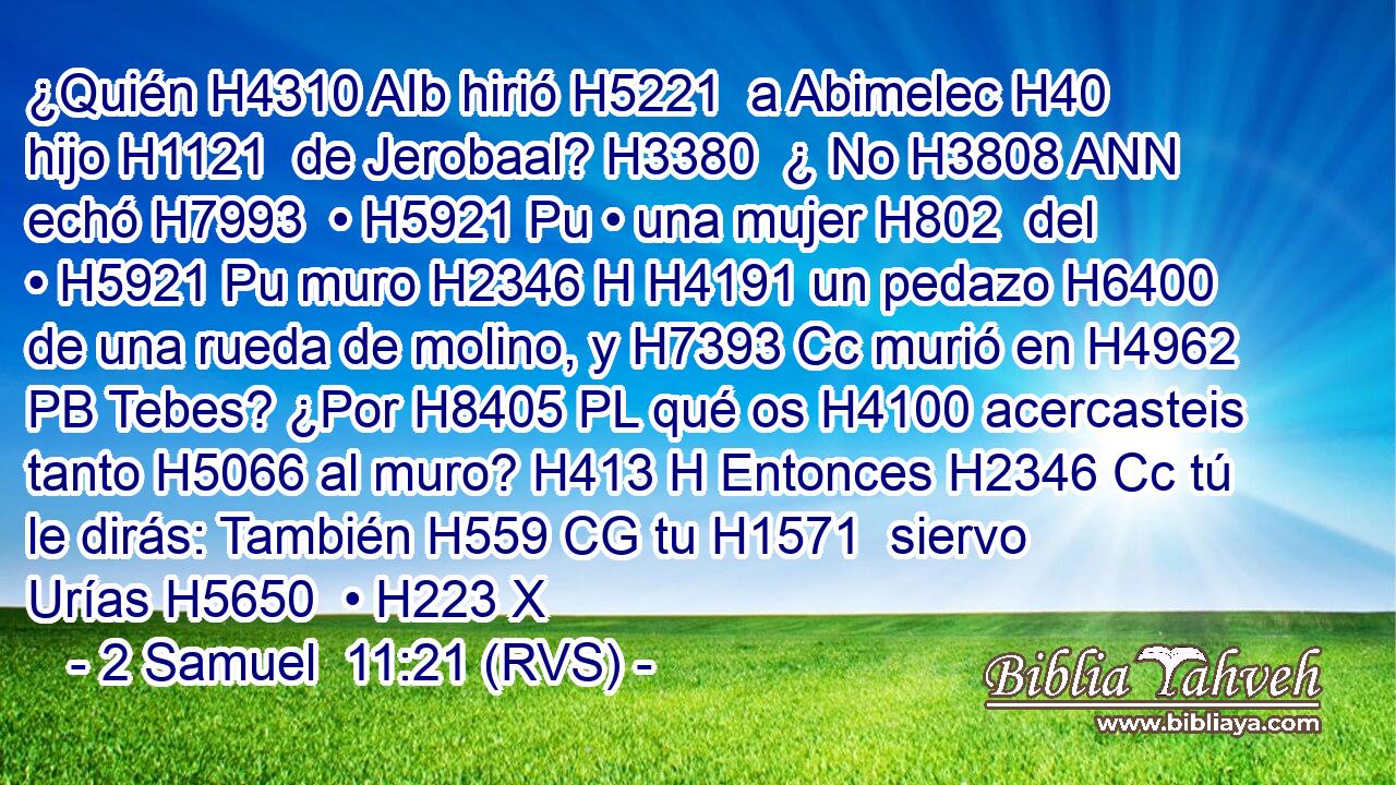 ¿Quién H4310 AIb hirió H5221  a Abimelec H40  hijo H1121  de Jerobaal? H3380  ¿ No H3808 ANN echó H7993  • H5921 Pu • una mujer H802  del • H5921 Pu muro H2346 H H4191 un pedazo H6400  de una rueda de molino, y H7393 Cc murió en H4962 PB Tebes? ¿Por H8405 PL qué os H4100 acercasteis tanto H5066 al muro? H413 H Entonces H2346 Cc tú le dirás: También H559 CG tu H1571  siervo Urías H5650  • H223 X
