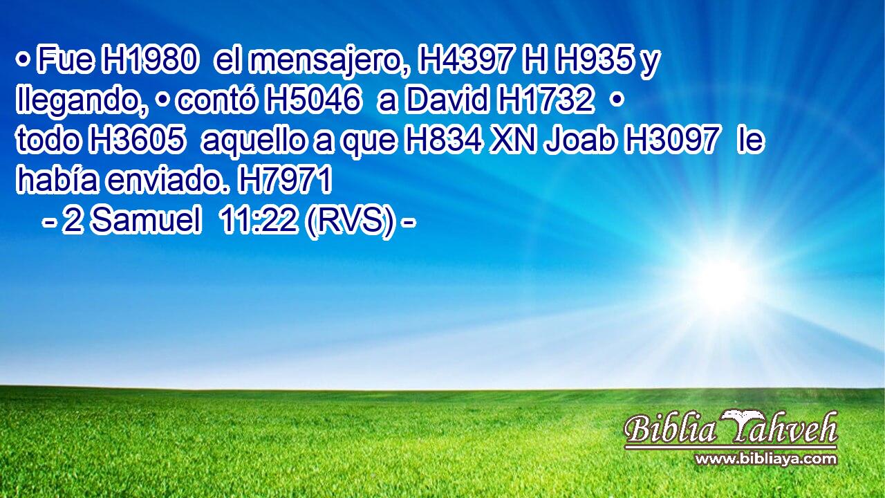 • Fue H1980  el mensajero, H4397 H H935 y llegando, • contó H5046  a David H1732  • todo H3605  aquello a que H834 XN Joab H3097  le había enviado. H7971  