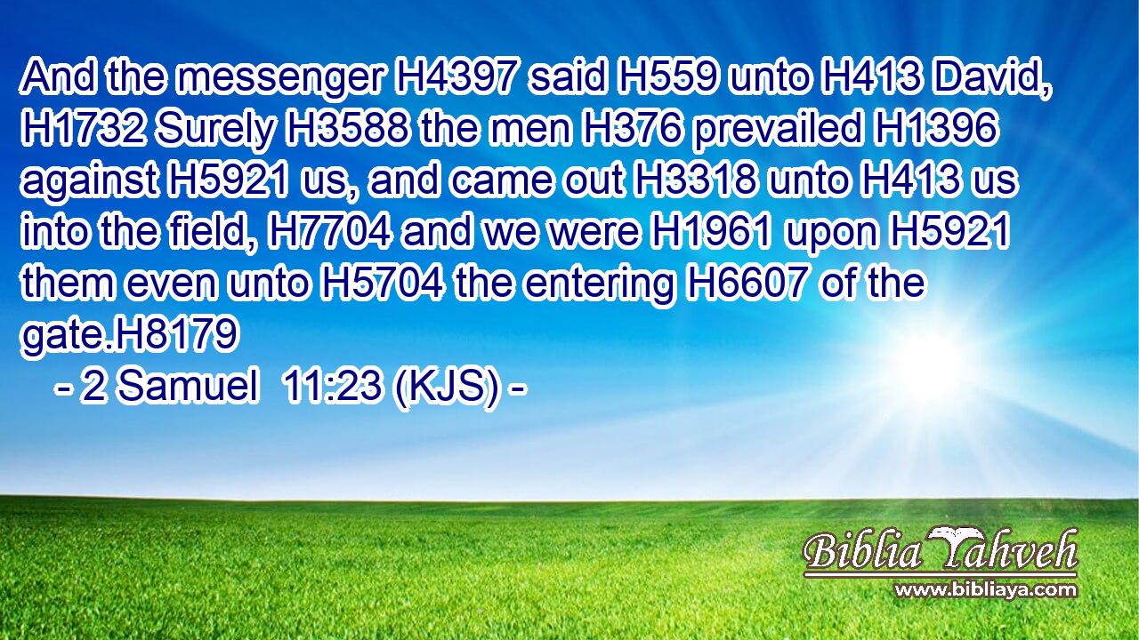And the messenger H4397 said H559 unto H413 David, H1732 Surely H3588 the men H376 prevailed H1396 against H5921 us, and came out H3318 unto H413 us into the field, H7704 and we were H1961 upon H5921 them even unto H5704 the entering H6607 of the gate.H8179