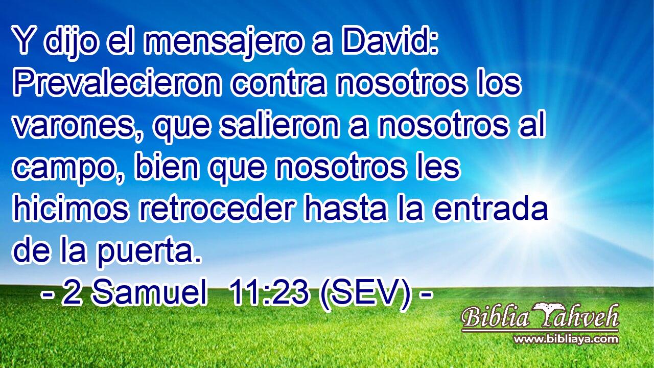 Y dijo el mensajero a David: Prevalecieron contra nosotros los varones, que salieron a nosotros al campo, bien que nosotros les hicimos retroceder hasta la entrada de la puerta.