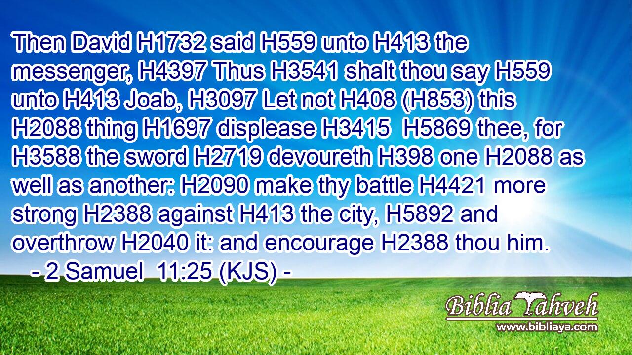 Then David H1732 said H559 unto H413 the messenger, H4397 Thus H3541 shalt thou say H559 unto H413 Joab, H3097 Let not H408 (H853) this H2088 thing H1697 displease H3415  H5869 thee, for H3588 the sword H2719 devoureth H398 one H2088 as well as another: H2090 make thy battle H4421 more strong H2388 against H413 the city, H5892 and overthrow H2040 it: and encourage H2388 thou him.