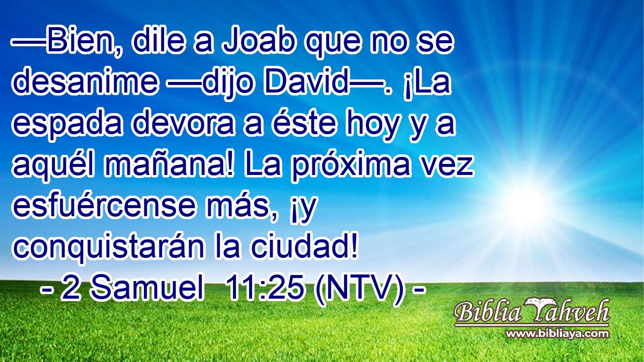 —Bien, dile a Joab que no se desanime —dijo David—. ¡La espada devora a éste hoy y a aquél mañana! La próxima vez esfuércense más, ¡y conquistarán la ciudad!