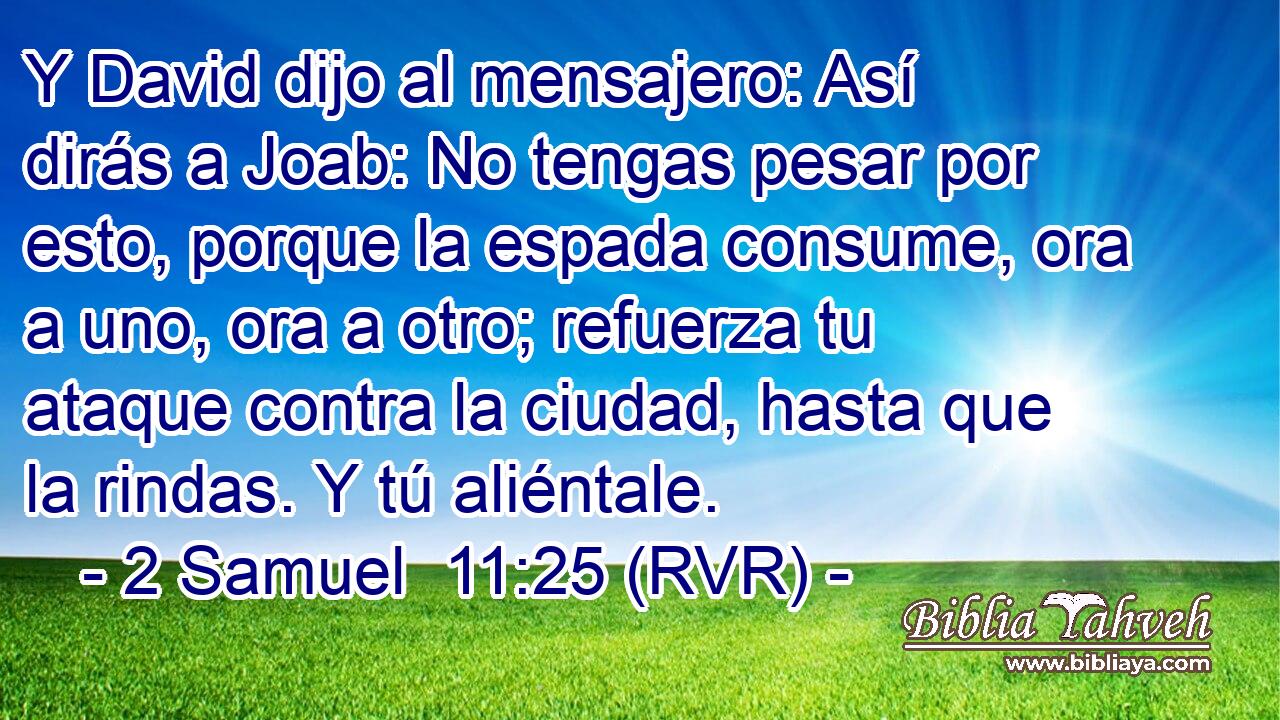 Y David dijo al mensajero: Así dirás a Joab: No tengas pesar por esto, porque la espada consume, ora a uno, ora a otro; refuerza tu ataque contra la ciudad, hasta que la rindas. Y tú aliéntale.