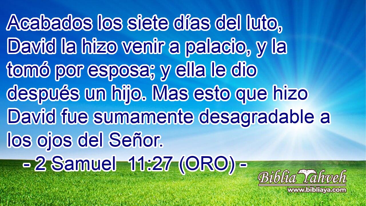  Acabados los siete días del luto, David la hizo venir a palacio, y la tomó por esposa; y ella le dio después un hijo. Mas esto que hizo David fue sumamente desagradable a los ojos del Señor. 