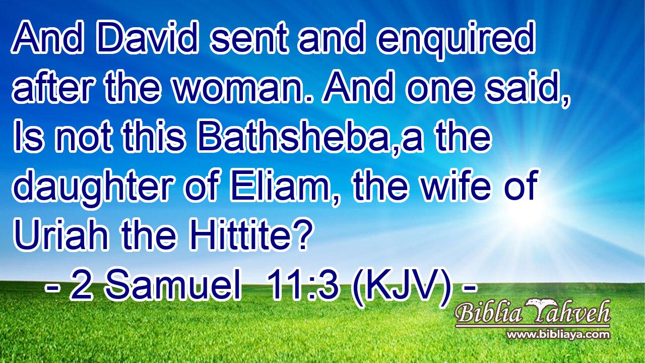 And David sent and enquired after the woman. And one said, Is not this Bathsheba,a the daughter of Eliam, the wife of Uriah the Hittite?