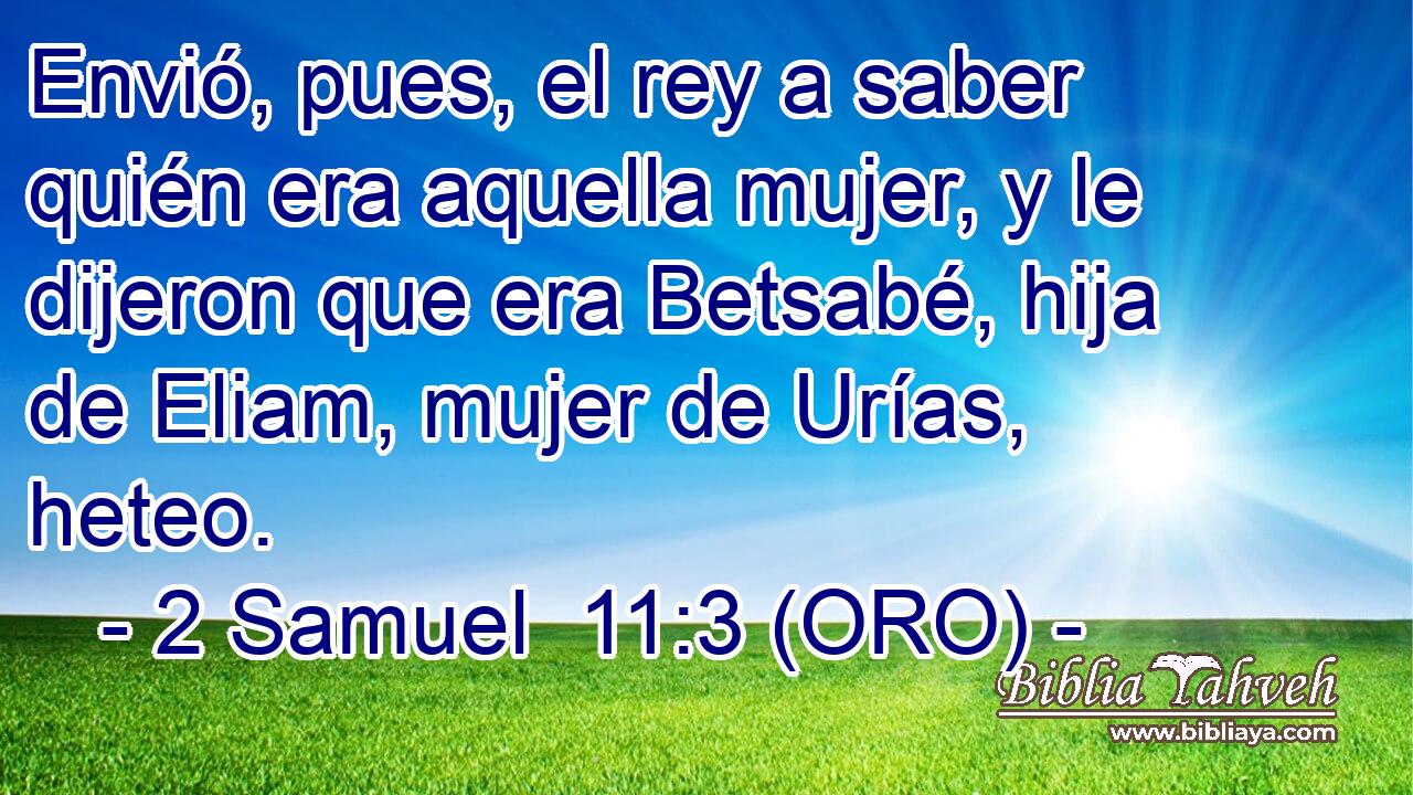  Envió, pues, el rey a saber quién era aquella mujer, y le dijeron que era Betsabé, hija de Eliam, mujer de Urías, heteo. 