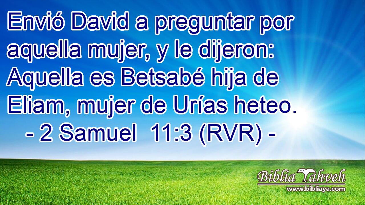 Envió David a preguntar por aquella mujer, y le dijeron: Aquella es Betsabé hija de Eliam, mujer de Urías heteo.