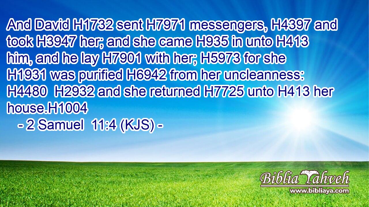 And David H1732 sent H7971 messengers, H4397 and took H3947 her; and she came H935 in unto H413 him, and he lay H7901 with her; H5973 for she H1931 was purified H6942 from her uncleanness: H4480  H2932 and she returned H7725 unto H413 her house.H1004