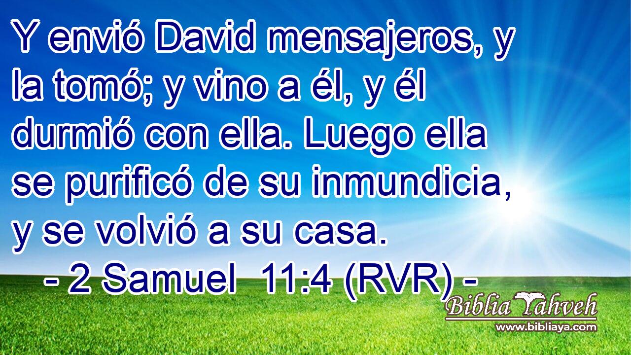Y envió David mensajeros, y la tomó; y vino a él, y él durmió con ella. Luego ella se purificó de su inmundicia, y se volvió a su casa.