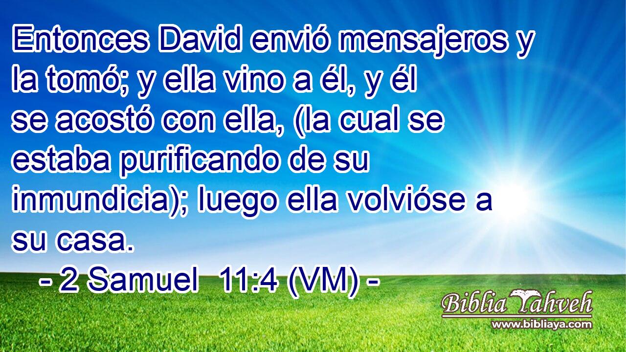  Entonces David envió mensajeros y la tomó; y ella vino a él, y él se acostó con ella, (la cual se estaba purificando de su inmundicia); luego ella volvióse a su casa. 