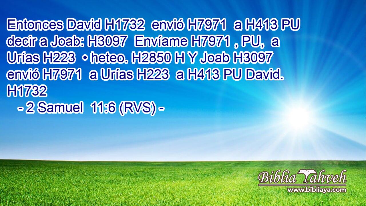 Entonces David H1732  envió H7971  a H413 PU decir a Joab: H3097  Envíame H7971 , PU,  a Urías H223  • heteo. H2850 H Y Joab H3097  envió H7971  a Urías H223  a H413 PU David. H1732  