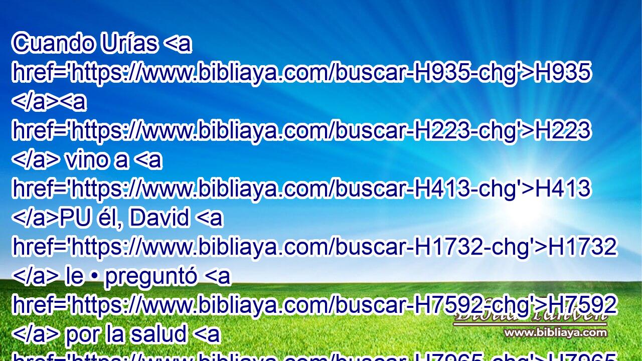 Cuando Urías H935 H223  vino a H413 PU él, David H1732  le • preguntó H7592  por la salud H7965  de Joab, H3097  y por la salud H7965  del pueblo, H5971 H y por el estado H7965  de la guerra. H4421 H 