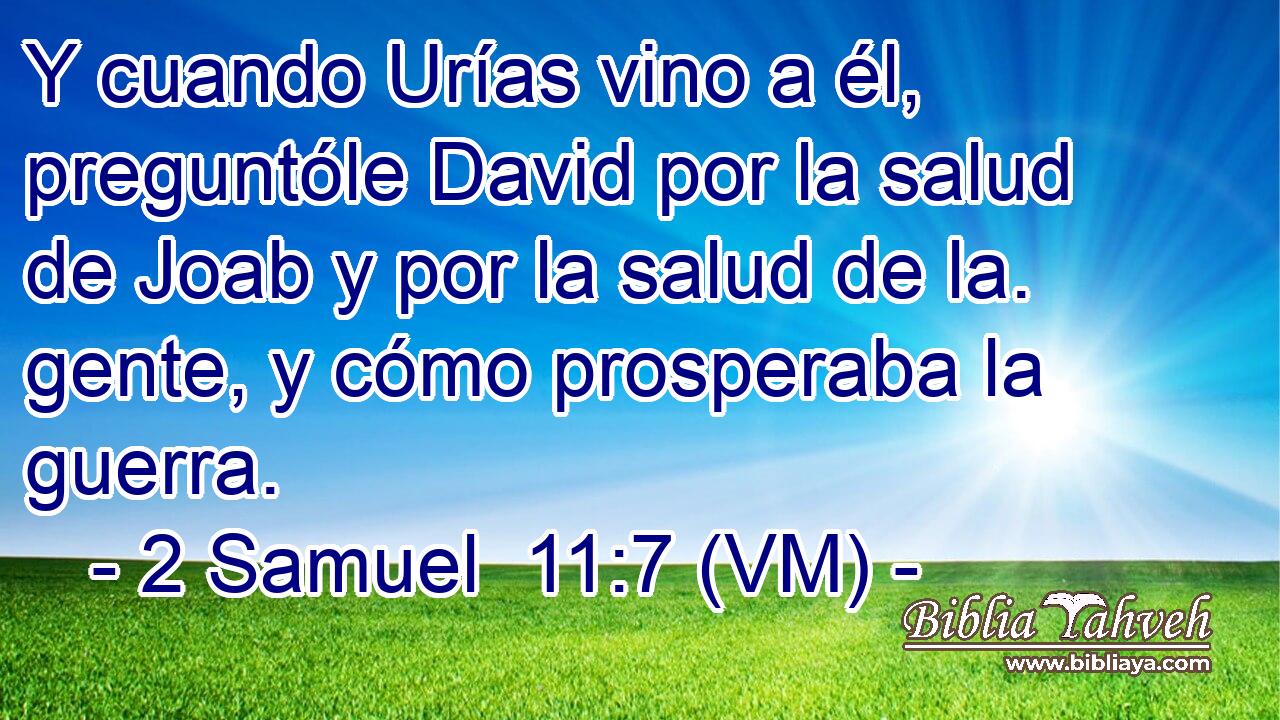  Y cuando Urías vino a él, preguntóle David por la salud de Joab y por la salud de la. gente, y cómo prosperaba la guerra. 