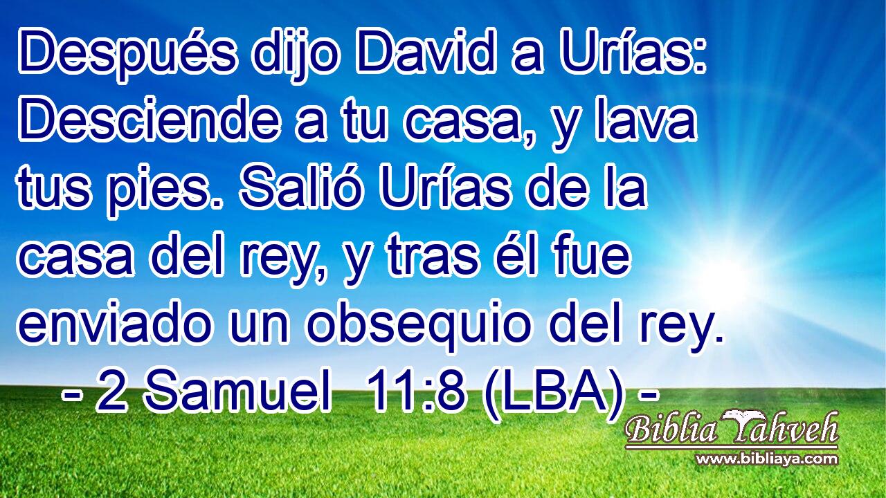 Después dijo David a Urías: Desciende a tu casa, y lava tus pies. Salió Urías de la casa del rey, y tras él fue enviado un obsequio del rey.