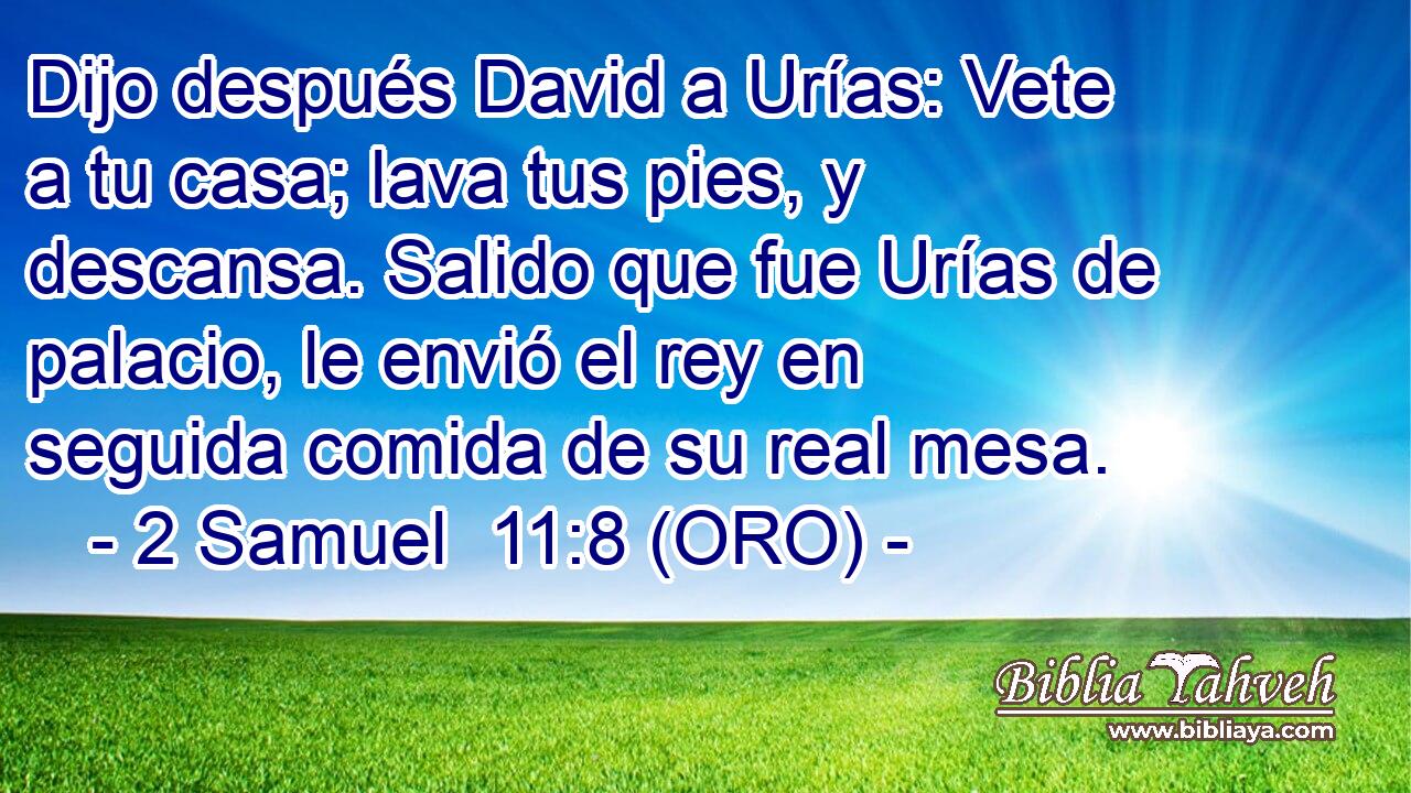 Dijo después David a Urías: Vete a tu casa; lava tus pies, y descansa. Salido que fue Urías de palacio, le envió el rey en seguida comida de su real mesa. 