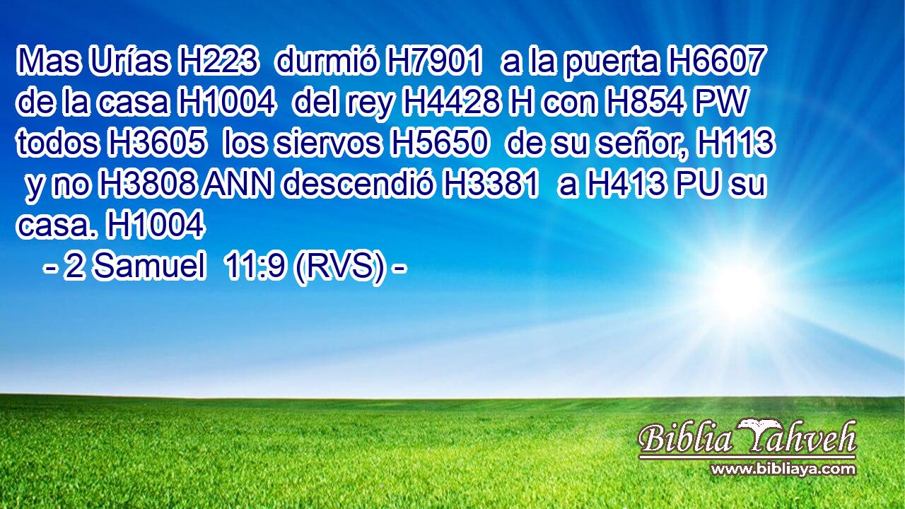 Mas Urías H223  durmió H7901  a la puerta H6607  de la casa H1004  del rey H4428 H con H854 PW todos H3605  los siervos H5650  de su señor, H113  y no H3808 ANN descendió H3381  a H413 PU su casa. H1004  