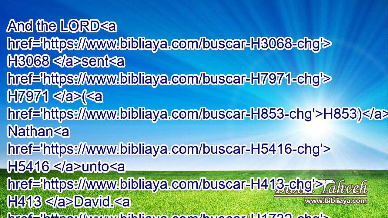 And the LORD H3068 sent H7971 (H853) Nathan H5416 unto H413 David. H1732 And he came H935 unto H413 him, and said H559 unto him, There were H1961 two H8147 men H376 in one H259 city; H5892 the one H259 rich, H6223 and the other H259 poor.H7326
