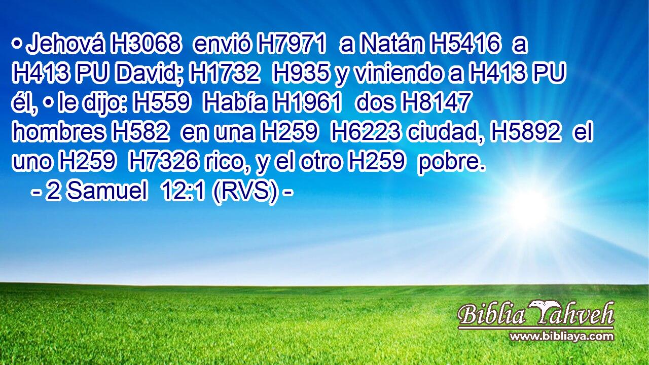 • Jehová H3068  envió H7971  a Natán H5416  a H413 PU David; H1732  H935 y viniendo a H413 PU él, • le dijo: H559  Había H1961  dos H8147  hombres H582  en una H259  H6223 ciudad, H5892  el uno H259  H7326 rico, y el otro H259  pobre. 