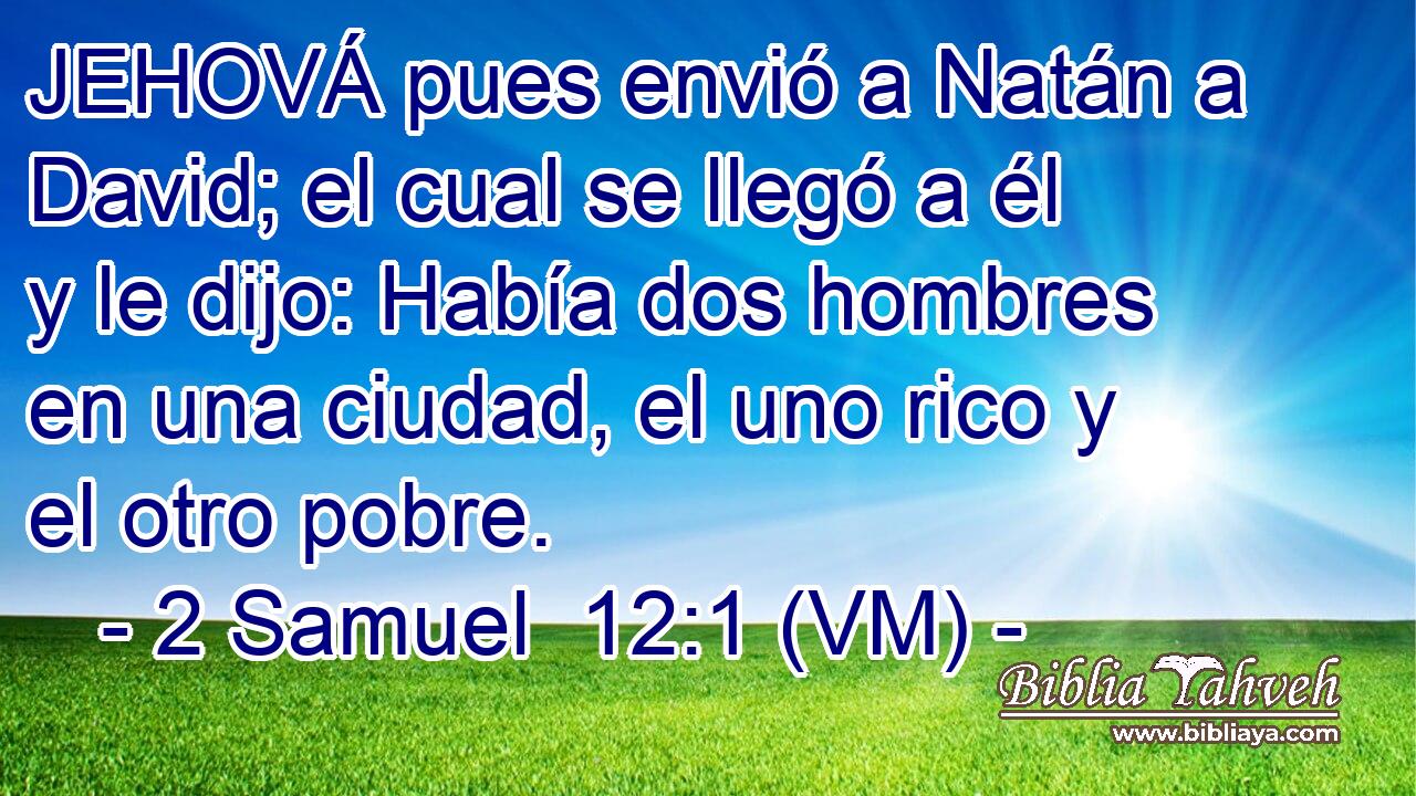  JEHOVÁ pues envió a Natán a David; el cual se llegó a él y le dijo: Había dos hombres en una ciudad, el uno rico y el otro pobre. 
