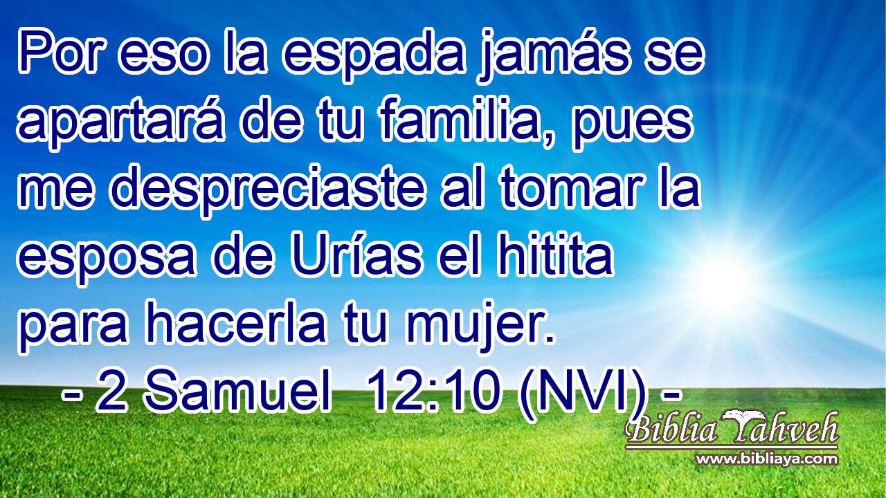  Por eso la espada jamás se apartará de tu familia, pues me despreciaste al tomar la esposa de Urías el hitita para hacerla tu mujer. 
