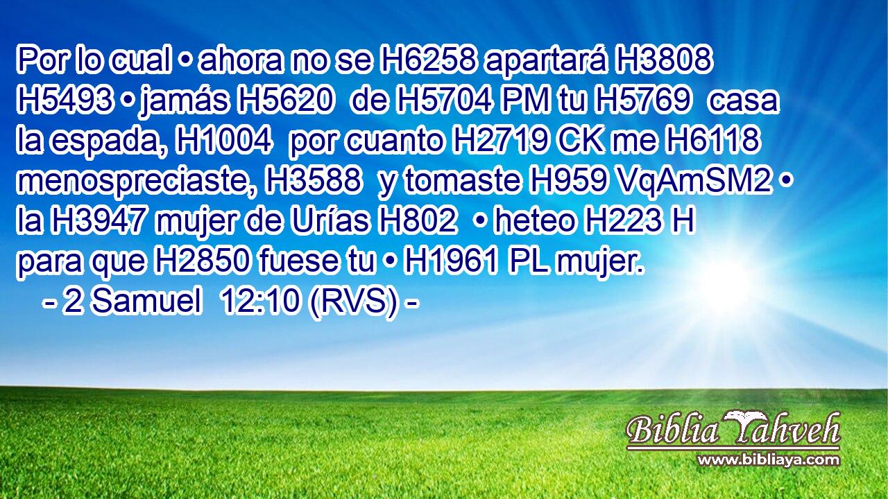 Por lo cual • ahora no se H6258 apartará H3808  H5493 • jamás H5620  de H5704 PM tu H5769  casa la espada, H1004  por cuanto H2719 CK me H6118  menospreciaste, H3588  y tomaste H959 VqAmSM2 • la H3947 mujer de Urías H802  • heteo H223 H para que H2850 fuese tu • H1961 PL mujer. 