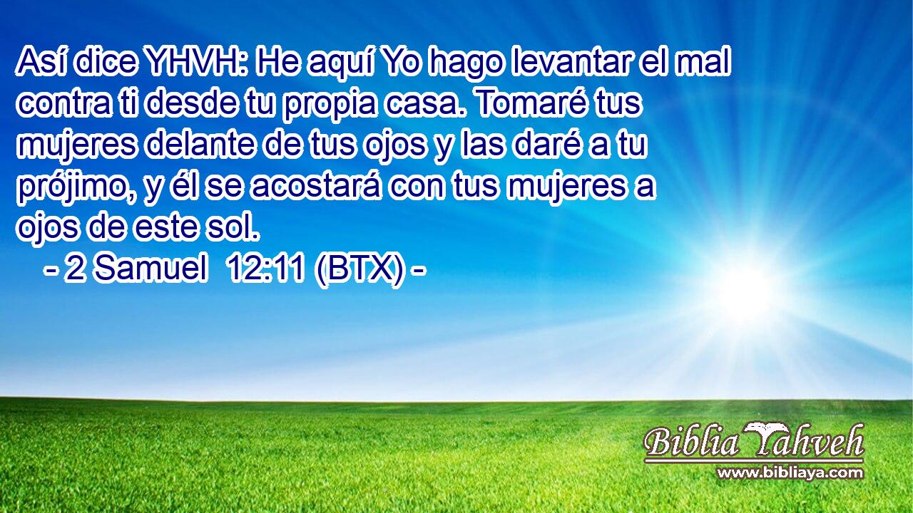 Así dice YHVH: He aquí Yo hago levantar el mal contra ti desde tu propia casa. Tomaré tus mujeres delante de tus ojos y las daré a tu prójimo, y él se acostará con tus mujeres a ojos de este sol.