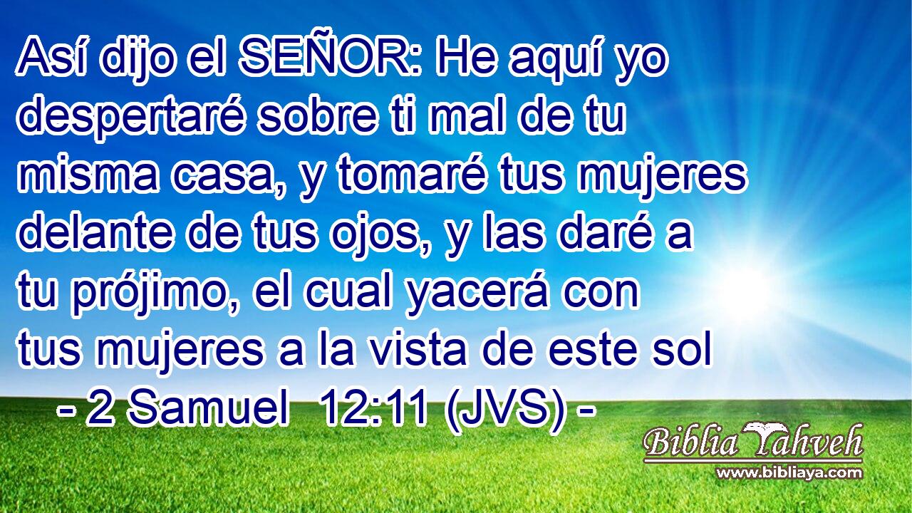 Así dijo el SEÑOR: He aquí yo despertaré sobre ti mal de tu misma casa, y tomaré tus mujeres delante de tus ojos, y las daré a tu prójimo, el cual yacerá con tus mujeres a la vista de este sol