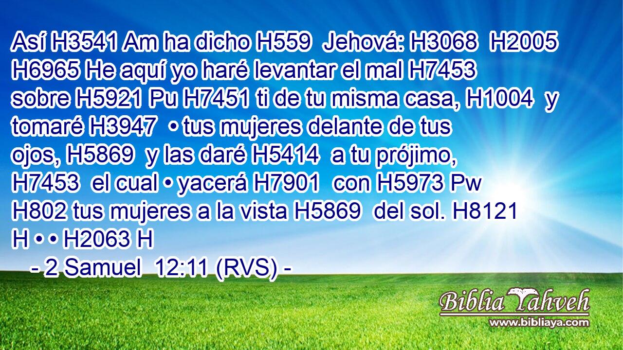 Así H3541 Am ha dicho H559  Jehová: H3068  H2005 H6965 He aquí yo haré levantar el mal H7453  sobre H5921 Pu H7451 ti de tu misma casa, H1004  y tomaré H3947  • tus mujeres delante de tus ojos, H5869  y las daré H5414  a tu prójimo, H7453  el cual • yacerá H7901  con H5973 Pw H802 tus mujeres a la vista H5869  del sol. H8121 H • • H2063 H 