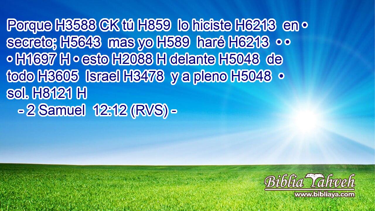 Porque H3588 CK tú H859  lo hiciste H6213  en • secreto; H5643  mas yo H589  haré H6213  • • • H1697 H • esto H2088 H delante H5048  de todo H3605  Israel H3478  y a pleno H5048  • sol. H8121 H 
