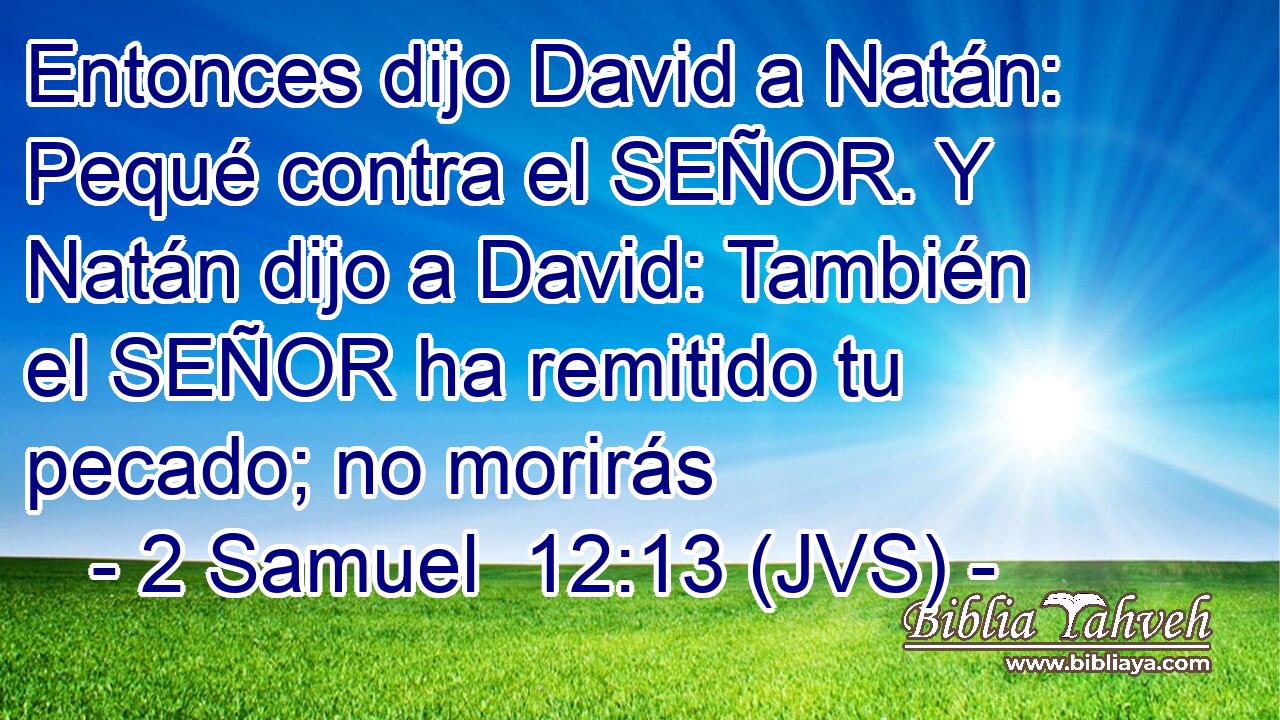 Entonces dijo David a Natán: Pequé contra el SEÑOR. Y Natán dijo a David: También el SEÑOR ha remitido tu pecado; no morirás