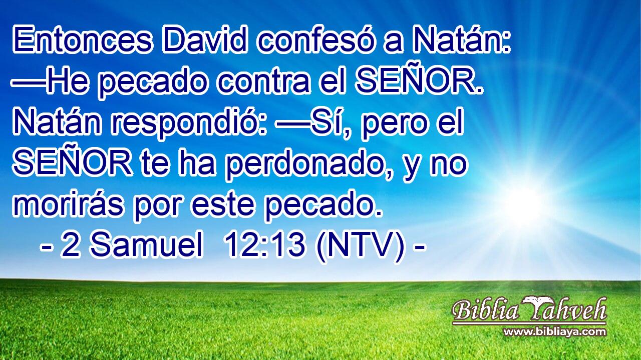 Entonces David confesó a Natán: —He pecado contra el SEÑOR. Natán respondió: —Sí, pero el SEÑOR te ha perdonado, y no morirás por este pecado.